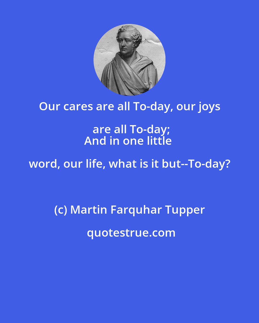 Martin Farquhar Tupper: Our cares are all To-day, our joys are all To-day;
And in one little word, our life, what is it but--To-day?