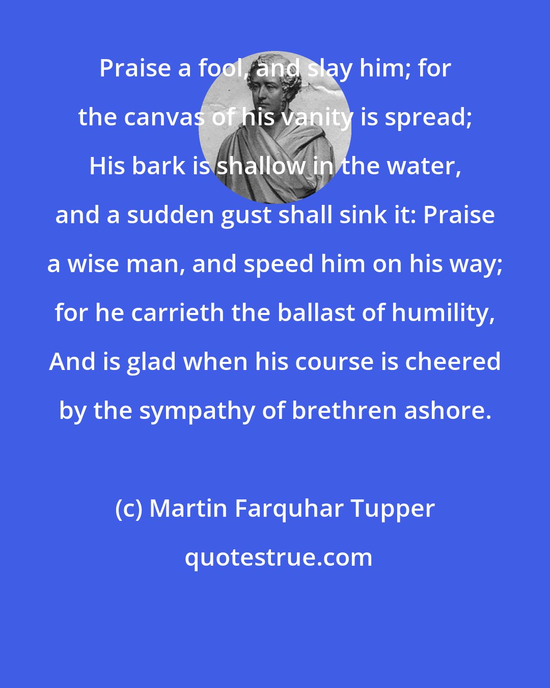 Martin Farquhar Tupper: Praise a fool, and slay him; for the canvas of his vanity is spread; His bark is shallow in the water, and a sudden gust shall sink it: Praise a wise man, and speed him on his way; for he carrieth the ballast of humility, And is glad when his course is cheered by the sympathy of brethren ashore.