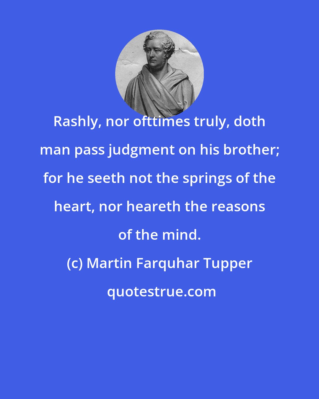 Martin Farquhar Tupper: Rashly, nor ofttimes truly, doth man pass judgment on his brother; for he seeth not the springs of the heart, nor heareth the reasons of the mind.