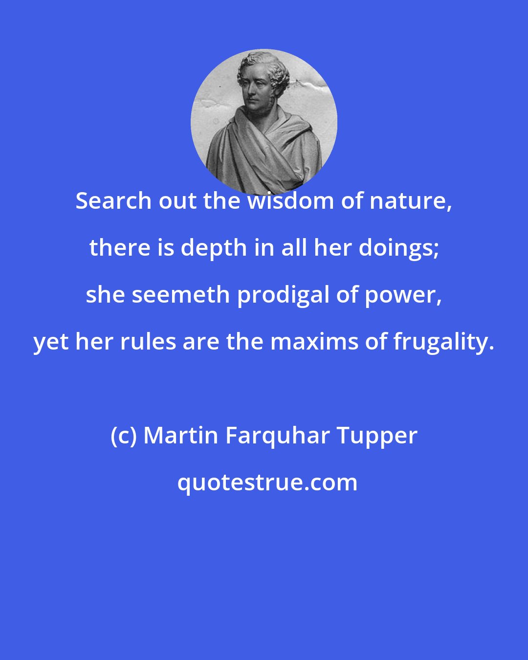 Martin Farquhar Tupper: Search out the wisdom of nature, there is depth in all her doings; she seemeth prodigal of power, yet her rules are the maxims of frugality.