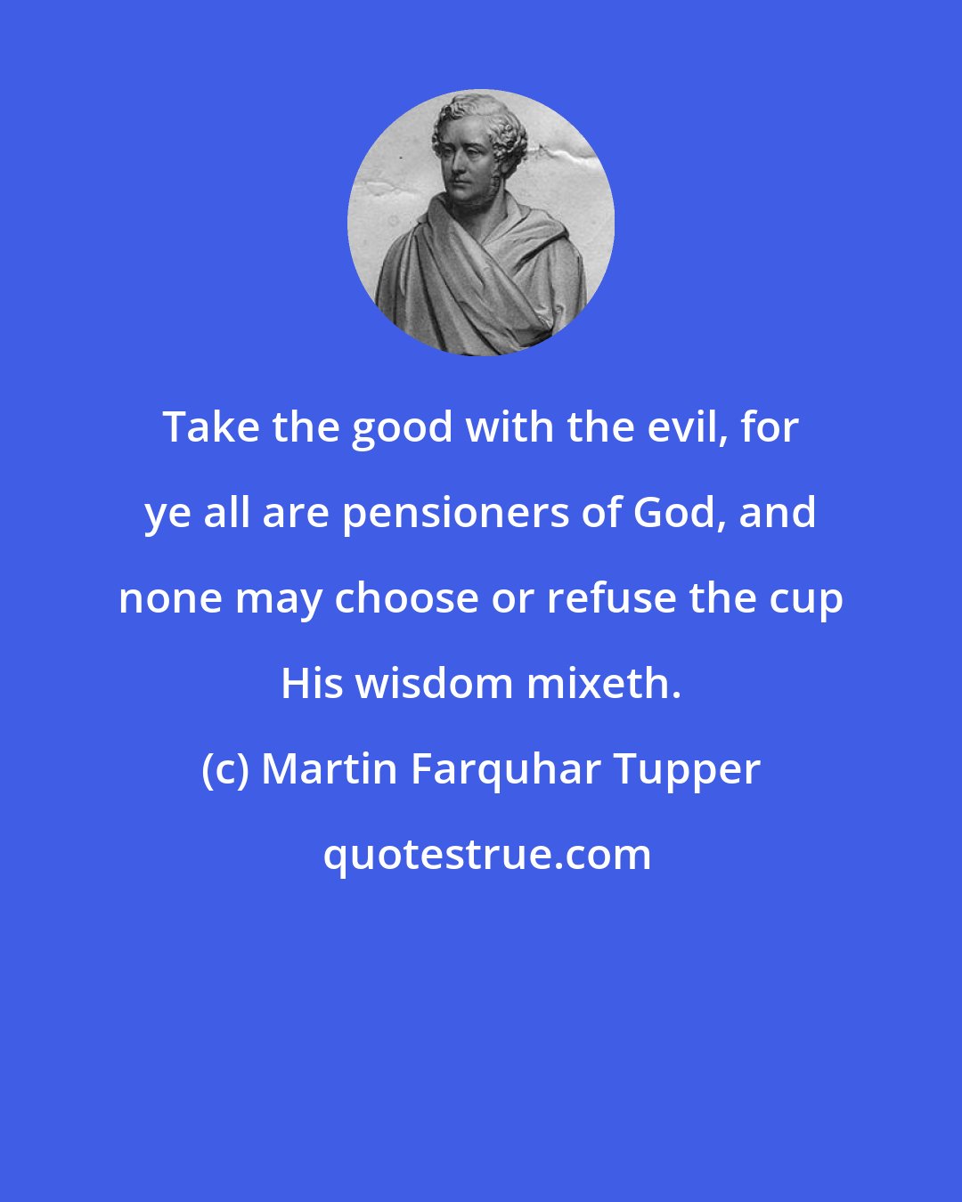 Martin Farquhar Tupper: Take the good with the evil, for ye all are pensioners of God, and none may choose or refuse the cup His wisdom mixeth.