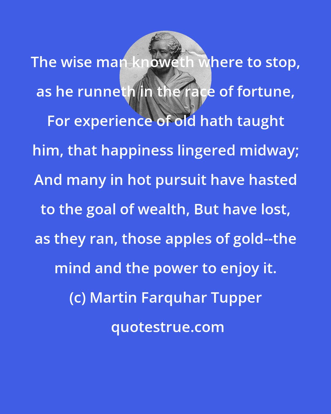 Martin Farquhar Tupper: The wise man knoweth where to stop, as he runneth in the race of fortune, For experience of old hath taught him, that happiness lingered midway; And many in hot pursuit have hasted to the goal of wealth, But have lost, as they ran, those apples of gold--the mind and the power to enjoy it.