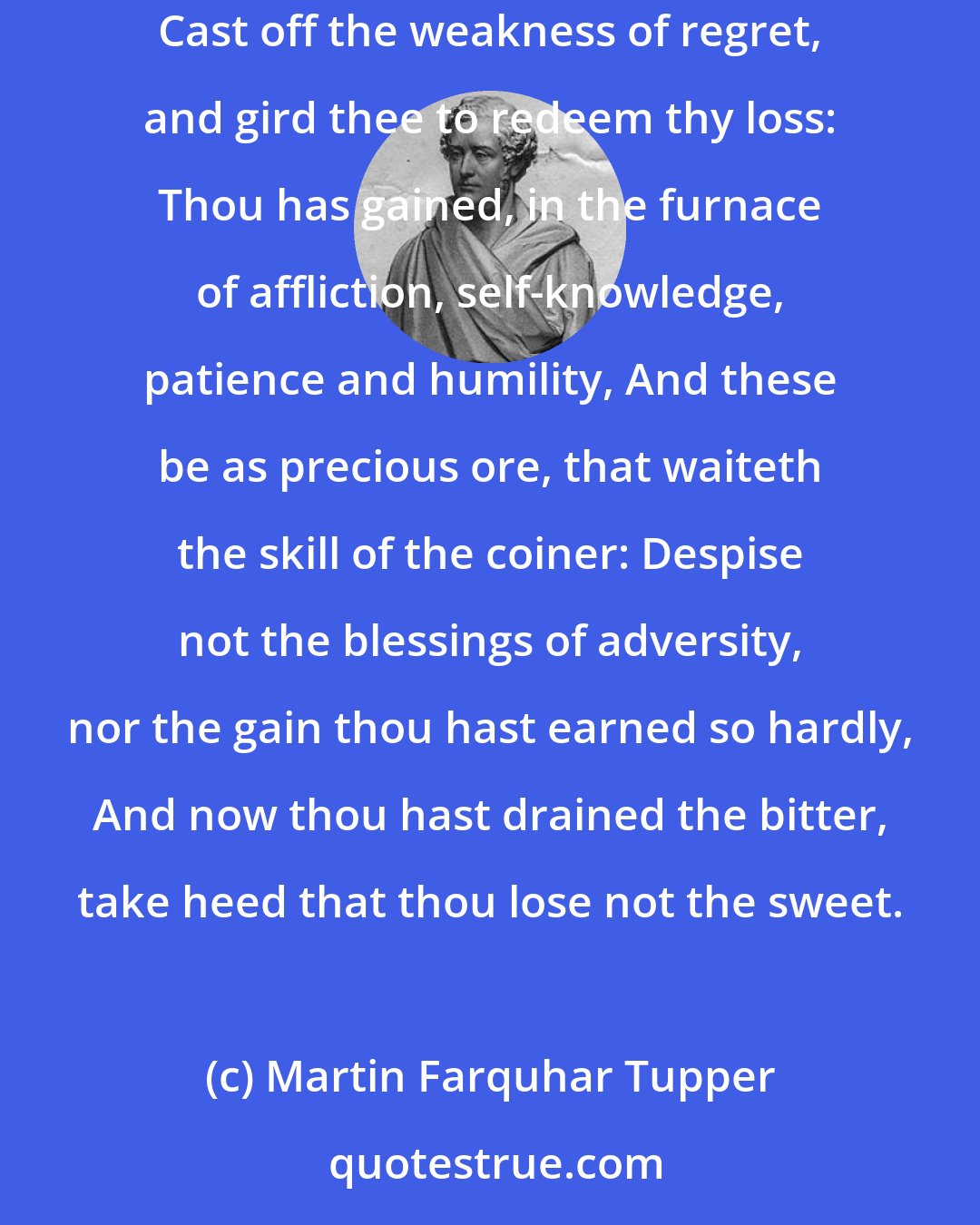 Martin Farquhar Tupper: There is not unmitigated ill in the sharpest of this world's sorrows; I touch not the sore of thy guilt; but of human griefs I counsel thee, Cast off the weakness of regret, and gird thee to redeem thy loss: Thou has gained, in the furnace of affliction, self-knowledge, patience and humility, And these be as precious ore, that waiteth the skill of the coiner: Despise not the blessings of adversity, nor the gain thou hast earned so hardly, And now thou hast drained the bitter, take heed that thou lose not the sweet.