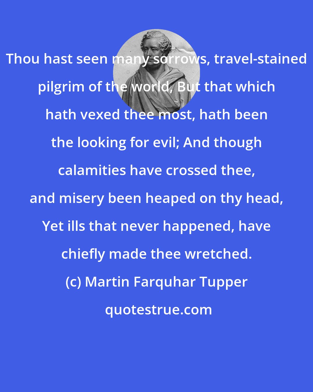 Martin Farquhar Tupper: Thou hast seen many sorrows, travel-stained pilgrim of the world, But that which hath vexed thee most, hath been the looking for evil; And though calamities have crossed thee, and misery been heaped on thy head, Yet ills that never happened, have chiefly made thee wretched.