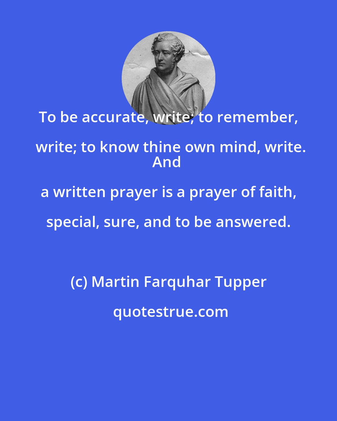 Martin Farquhar Tupper: To be accurate, write; to remember, write; to know thine own mind, write.
And a written prayer is a prayer of faith, special, sure, and to be answered.