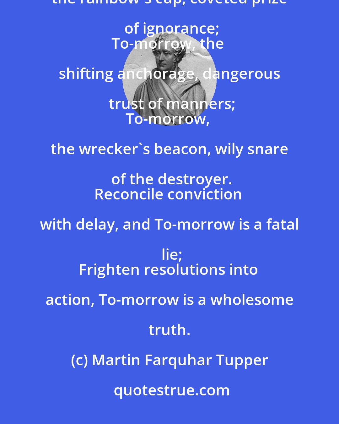 Martin Farquhar Tupper: To-morrow is that lamp upon the marsh, which a traveller never reacheth;
To-morrow, the rainbow's cup, coveted prize of ignorance;
To-morrow, the shifting anchorage, dangerous trust of manners;
To-morrow, the wrecker's beacon, wily snare of the destroyer.
Reconcile conviction with delay, and To-morrow is a fatal lie;
Frighten resolutions into action, To-morrow is a wholesome truth.