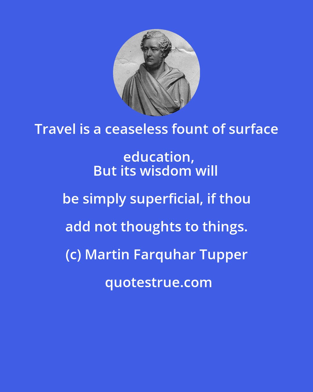 Martin Farquhar Tupper: Travel is a ceaseless fount of surface education,
But its wisdom will be simply superficial, if thou add not thoughts to things.