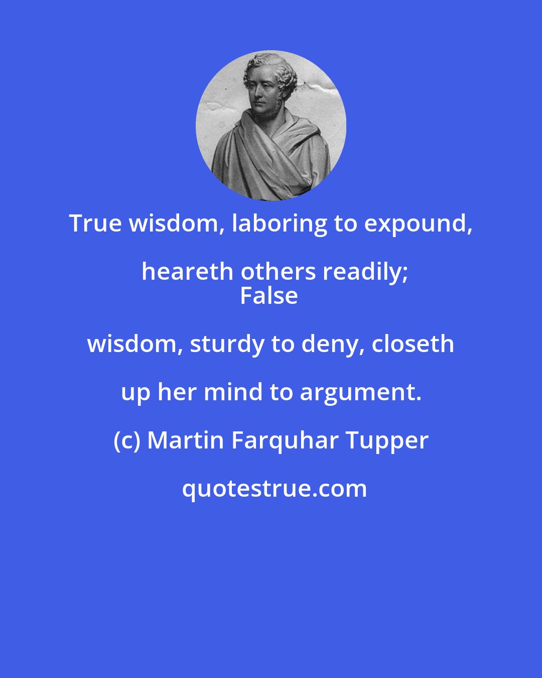 Martin Farquhar Tupper: True wisdom, laboring to expound, heareth others readily;
False wisdom, sturdy to deny, closeth up her mind to argument.