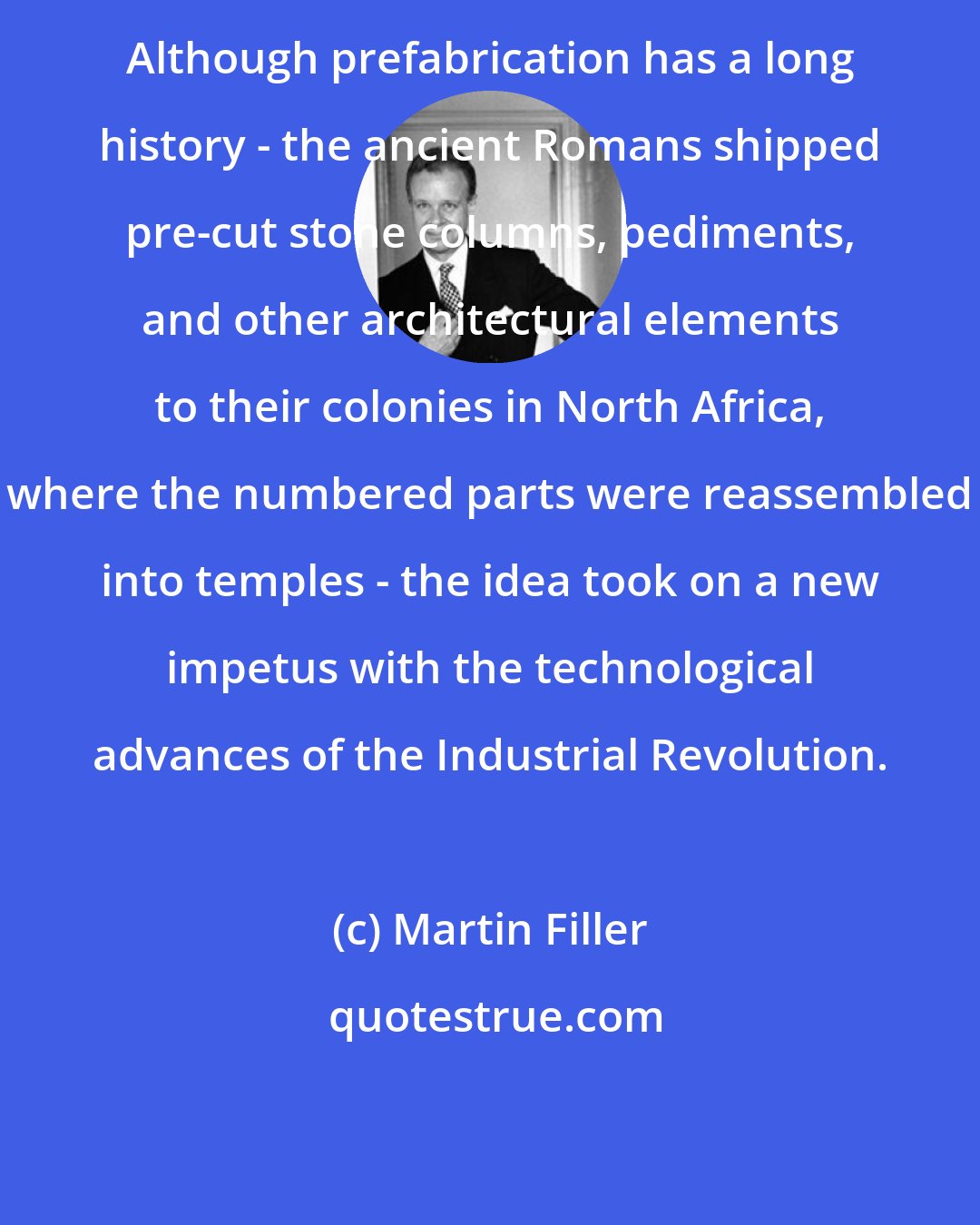 Martin Filler: Although prefabrication has a long history - the ancient Romans shipped pre-cut stone columns, pediments, and other architectural elements to their colonies in North Africa, where the numbered parts were reassembled into temples - the idea took on a new impetus with the technological advances of the Industrial Revolution.