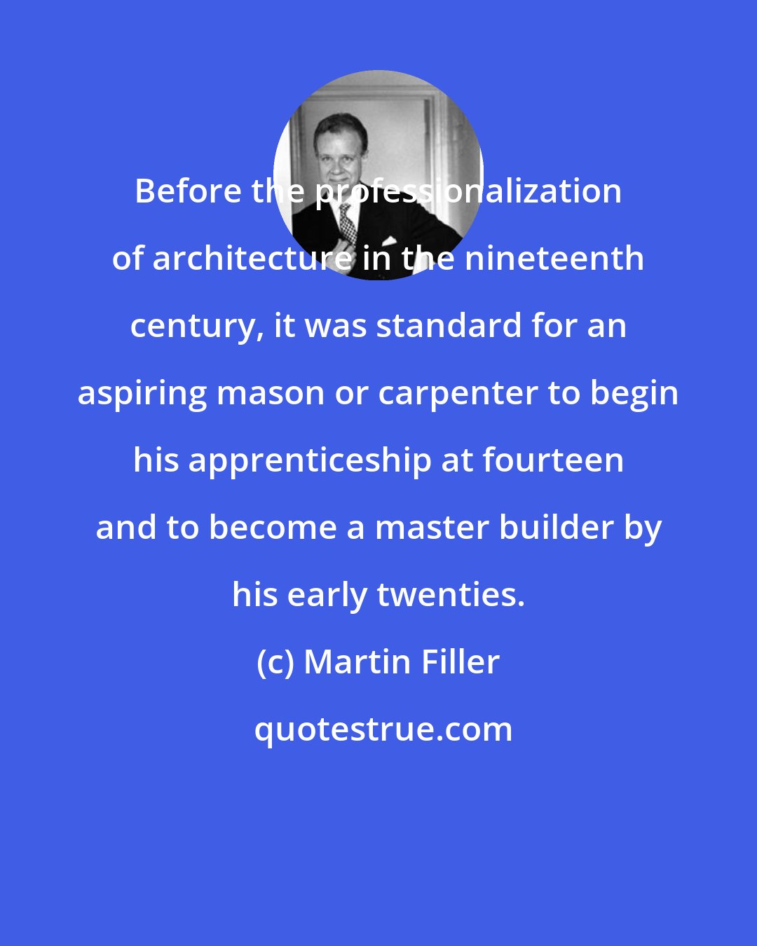 Martin Filler: Before the professionalization of architecture in the nineteenth century, it was standard for an aspiring mason or carpenter to begin his apprenticeship at fourteen and to become a master builder by his early twenties.