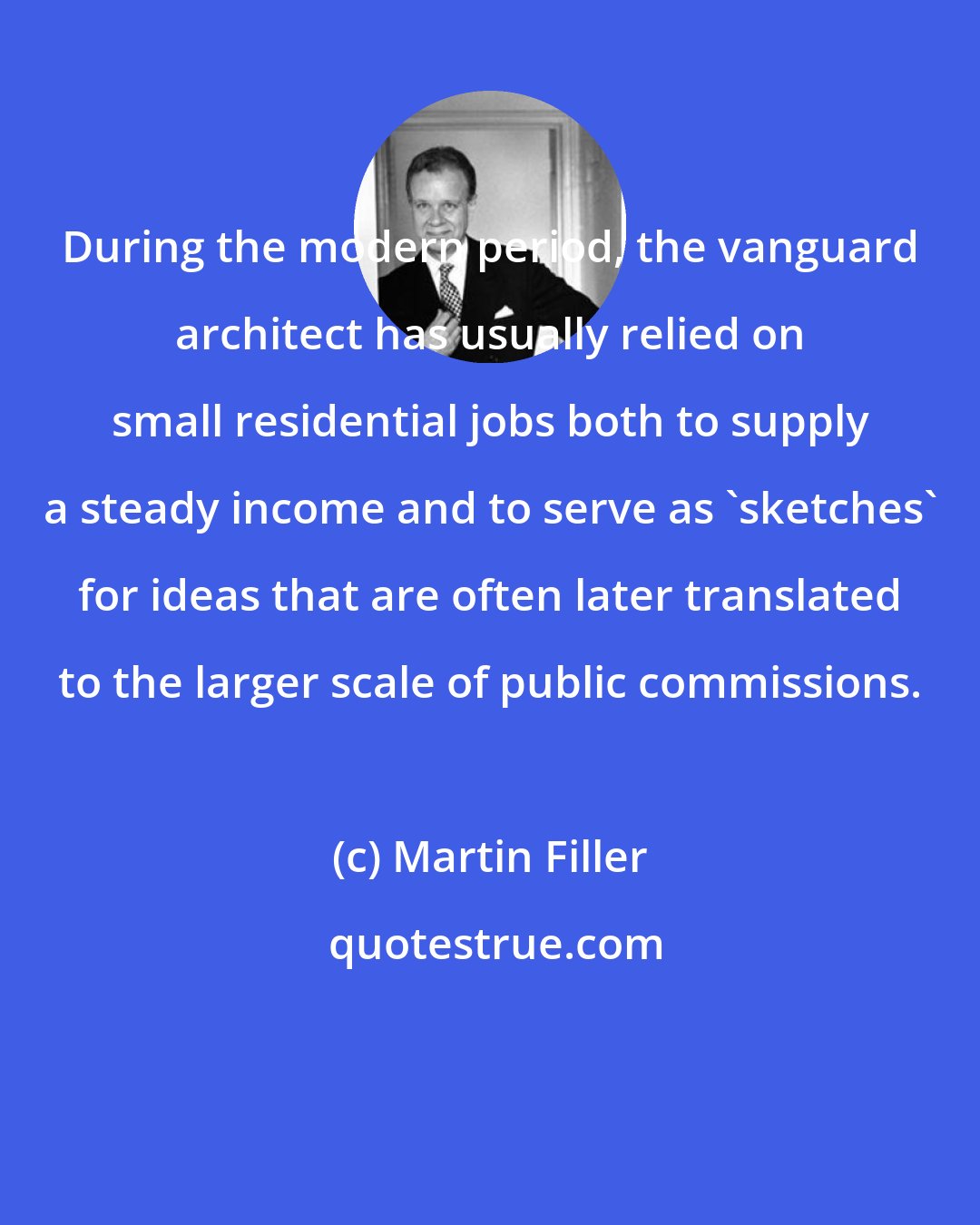Martin Filler: During the modern period, the vanguard architect has usually relied on small residential jobs both to supply a steady income and to serve as 'sketches' for ideas that are often later translated to the larger scale of public commissions.