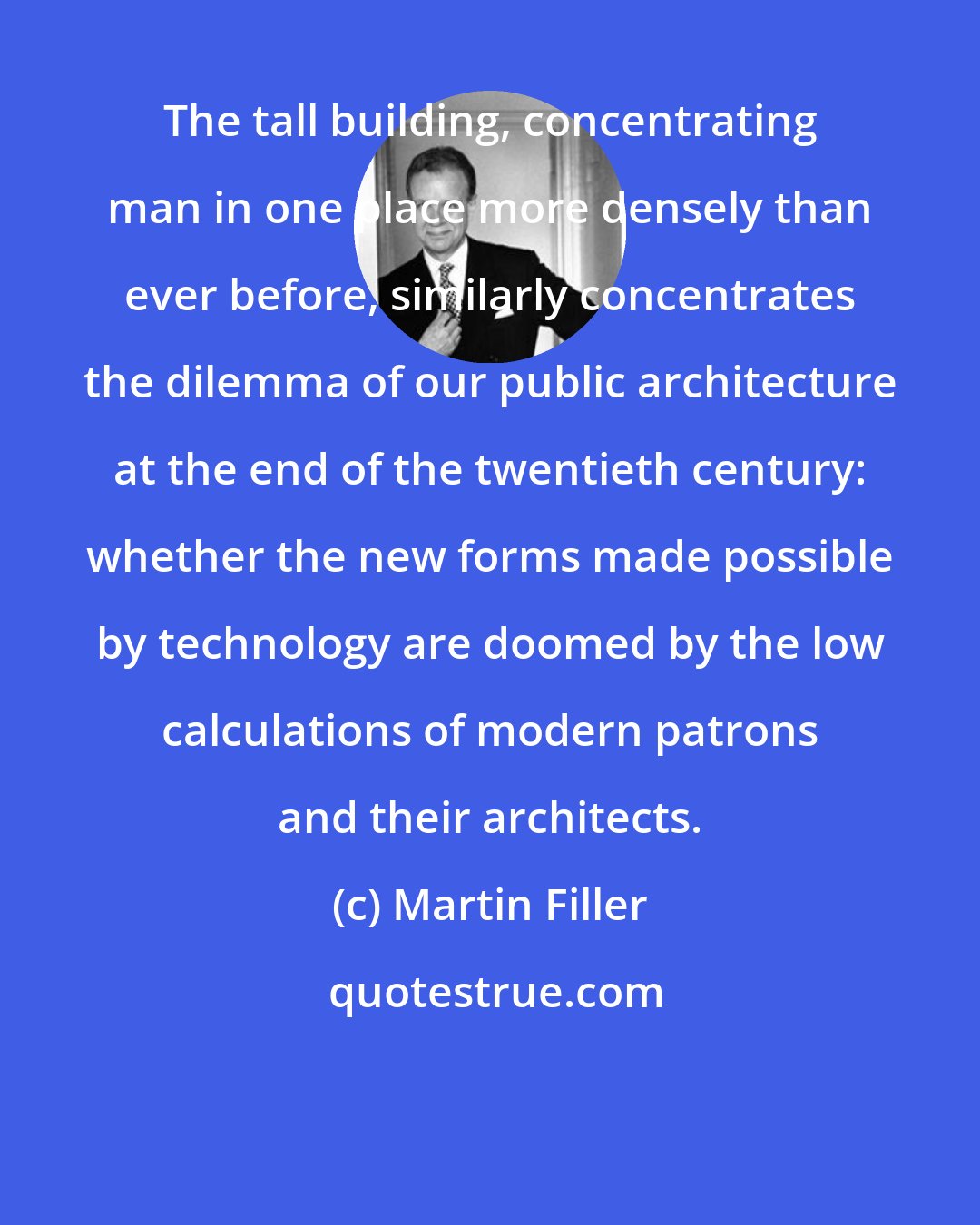 Martin Filler: The tall building, concentrating man in one place more densely than ever before, similarly concentrates the dilemma of our public architecture at the end of the twentieth century: whether the new forms made possible by technology are doomed by the low calculations of modern patrons and their architects.