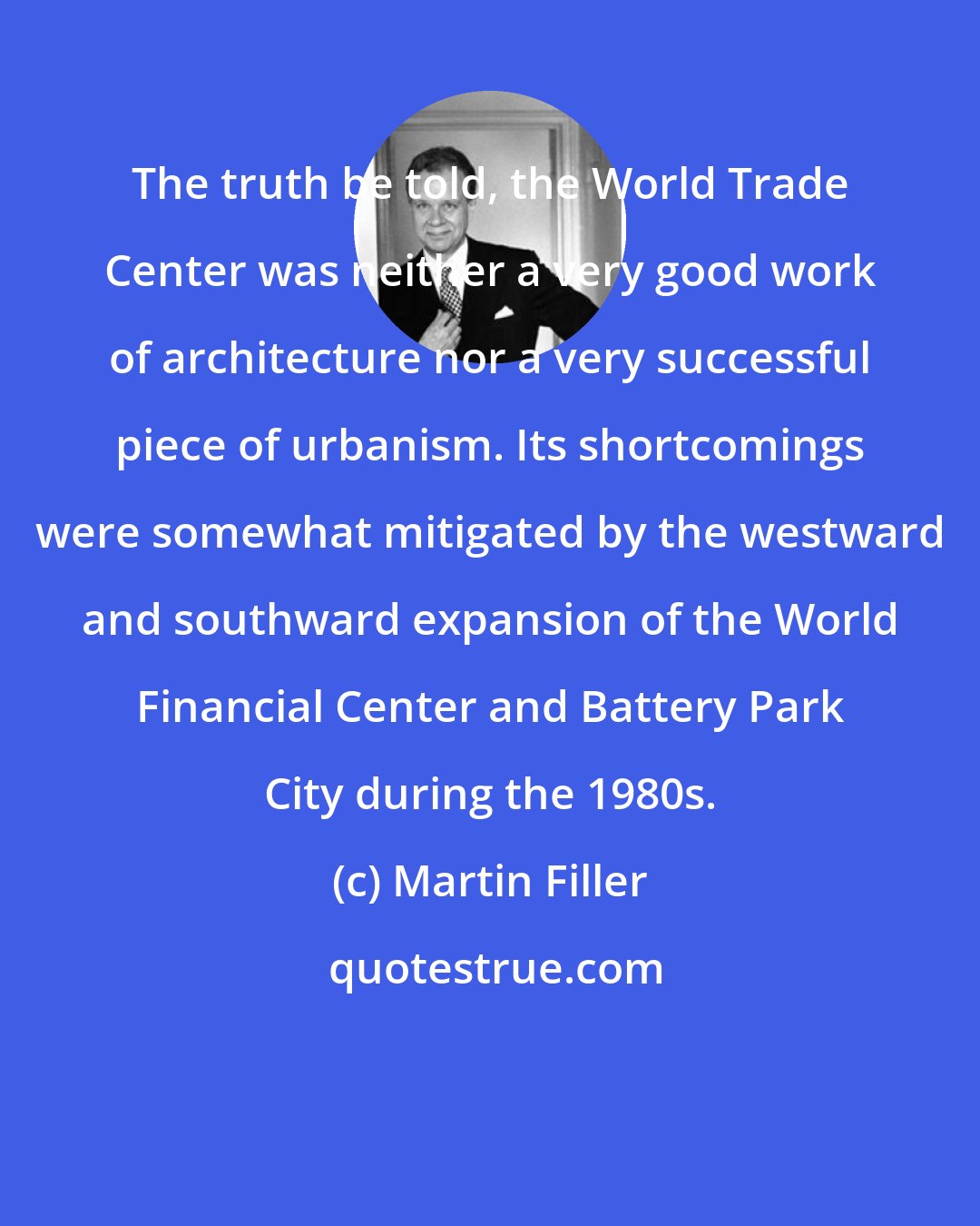 Martin Filler: The truth be told, the World Trade Center was neither a very good work of architecture nor a very successful piece of urbanism. Its shortcomings were somewhat mitigated by the westward and southward expansion of the World Financial Center and Battery Park City during the 1980s.