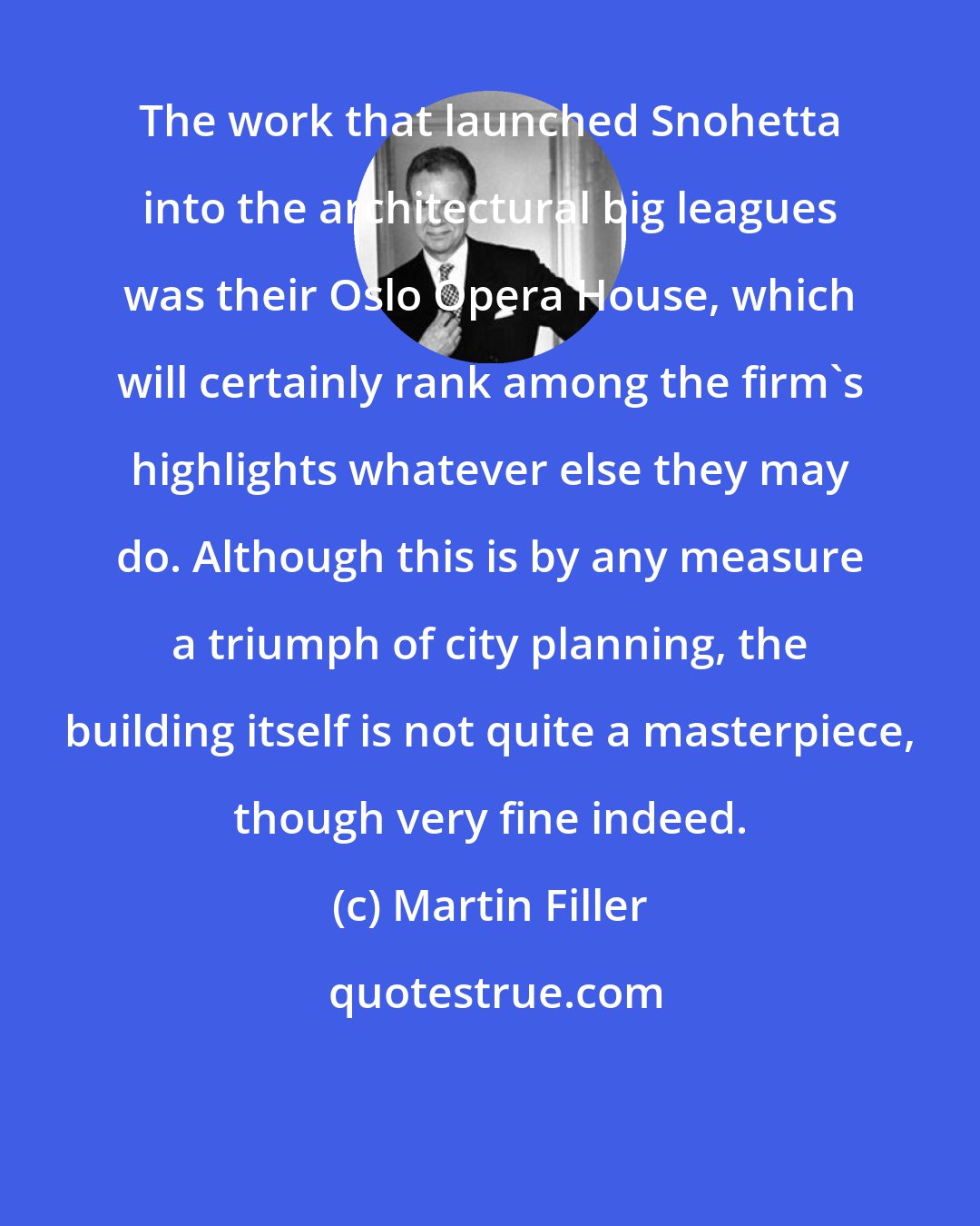 Martin Filler: The work that launched Snohetta into the architectural big leagues was their Oslo Opera House, which will certainly rank among the firm's highlights whatever else they may do. Although this is by any measure a triumph of city planning, the building itself is not quite a masterpiece, though very fine indeed.