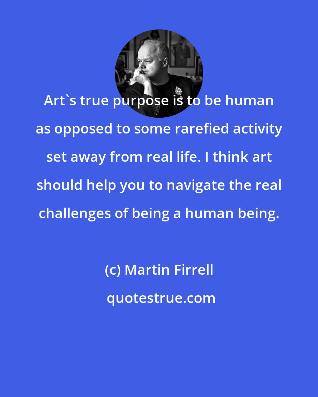 Martin Firrell: Art's true purpose is to be human as opposed to some rarefied activity set away from real life. I think art should help you to navigate the real challenges of being a human being.