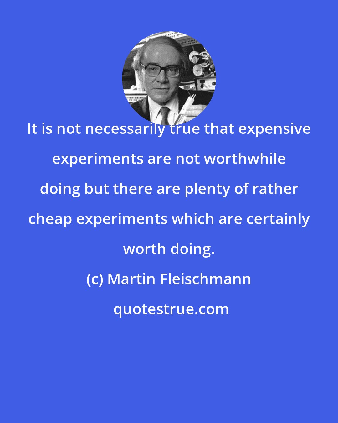 Martin Fleischmann: It is not necessarily true that expensive experiments are not worthwhile doing but there are plenty of rather cheap experiments which are certainly worth doing.