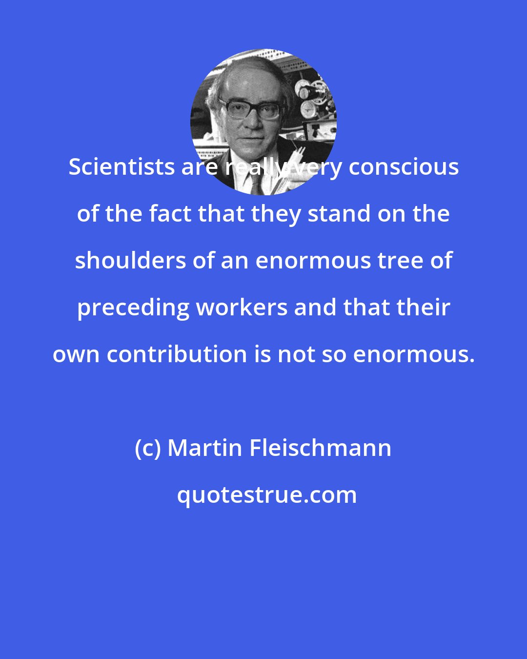 Martin Fleischmann: Scientists are really very conscious of the fact that they stand on the shoulders of an enormous tree of preceding workers and that their own contribution is not so enormous.
