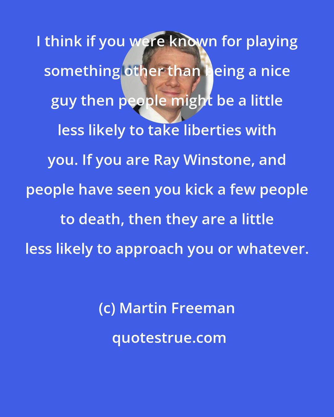 Martin Freeman: I think if you were known for playing something other than being a nice guy then people might be a little less likely to take liberties with you. If you are Ray Winstone, and people have seen you kick a few people to death, then they are a little less likely to approach you or whatever.