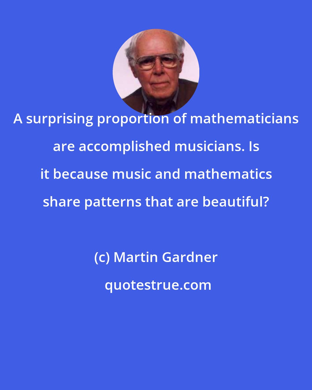 Martin Gardner: A surprising proportion of mathematicians are accomplished musicians. Is it because music and mathematics share patterns that are beautiful?
