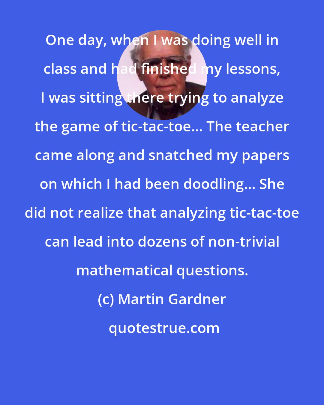 Martin Gardner: One day, when I was doing well in class and had finished my lessons, I was sitting there trying to analyze the game of tic-tac-toe... The teacher came along and snatched my papers on which I had been doodling... She did not realize that analyzing tic-tac-toe can lead into dozens of non-trivial mathematical questions.