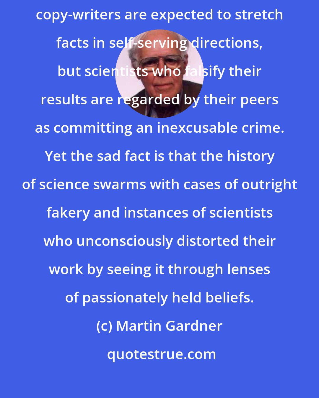 Martin Gardner: Politicians, real-estate agents, used-car salesmen, and advertising copy-writers are expected to stretch facts in self-serving directions, but scientists who falsify their results are regarded by their peers as committing an inexcusable crime. Yet the sad fact is that the history of science swarms with cases of outright fakery and instances of scientists who unconsciously distorted their work by seeing it through lenses of passionately held beliefs.