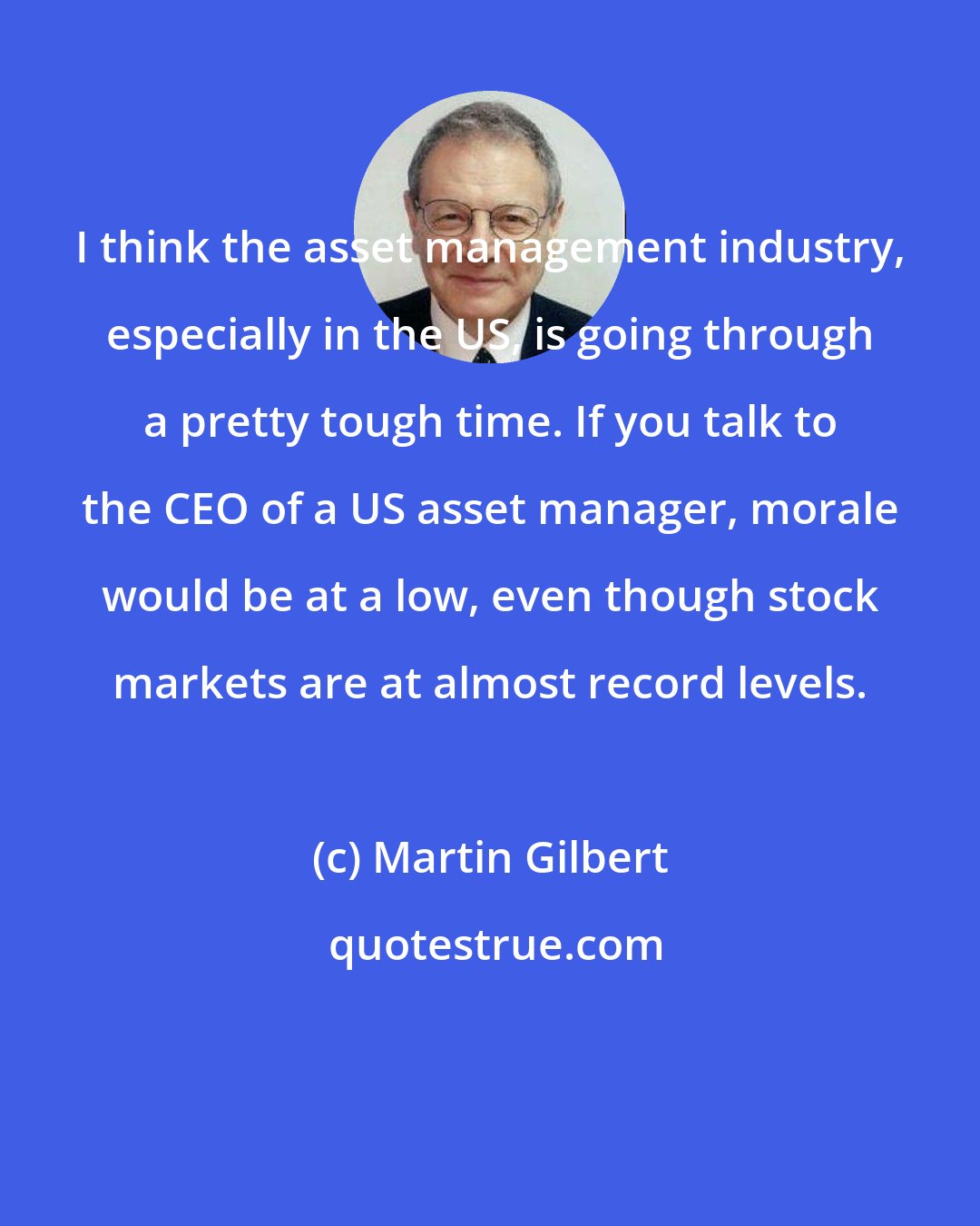 Martin Gilbert: I think the asset management industry, especially in the US, is going through a pretty tough time. If you talk to the CEO of a US asset manager, morale would be at a low, even though stock markets are at almost record levels.