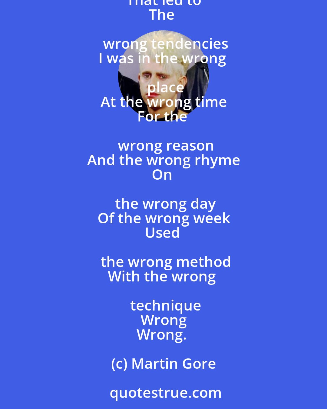 Martin Gore: I was born with the wrong sign
In the wrong house
With the wrong ascendancy
I took the wrong road
That led to
The wrong tendencies
I was in the wrong place
At the wrong time
For the wrong reason
And the wrong rhyme
On the wrong day
Of the wrong week
Used the wrong method
With the wrong technique
Wrong
Wrong.