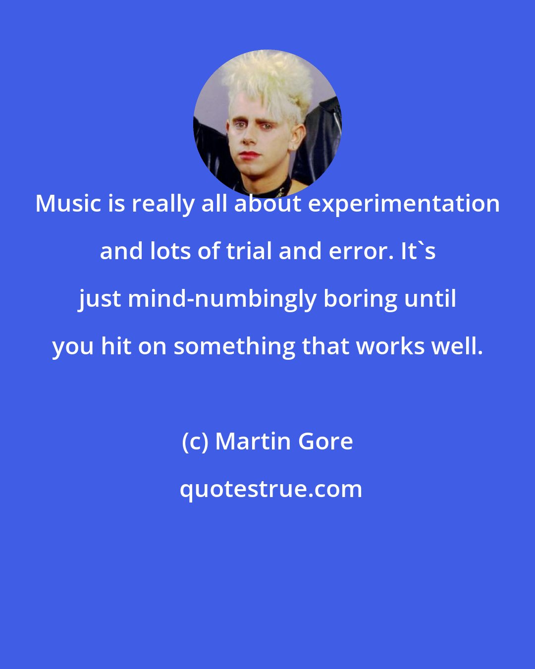 Martin Gore: Music is really all about experimentation and lots of trial and error. It's just mind-numbingly boring until you hit on something that works well.