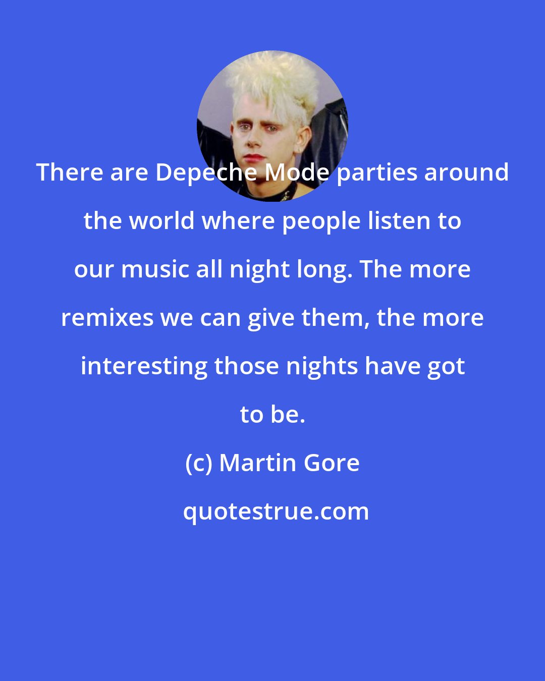 Martin Gore: There are Depeche Mode parties around the world where people listen to our music all night long. The more remixes we can give them, the more interesting those nights have got to be.