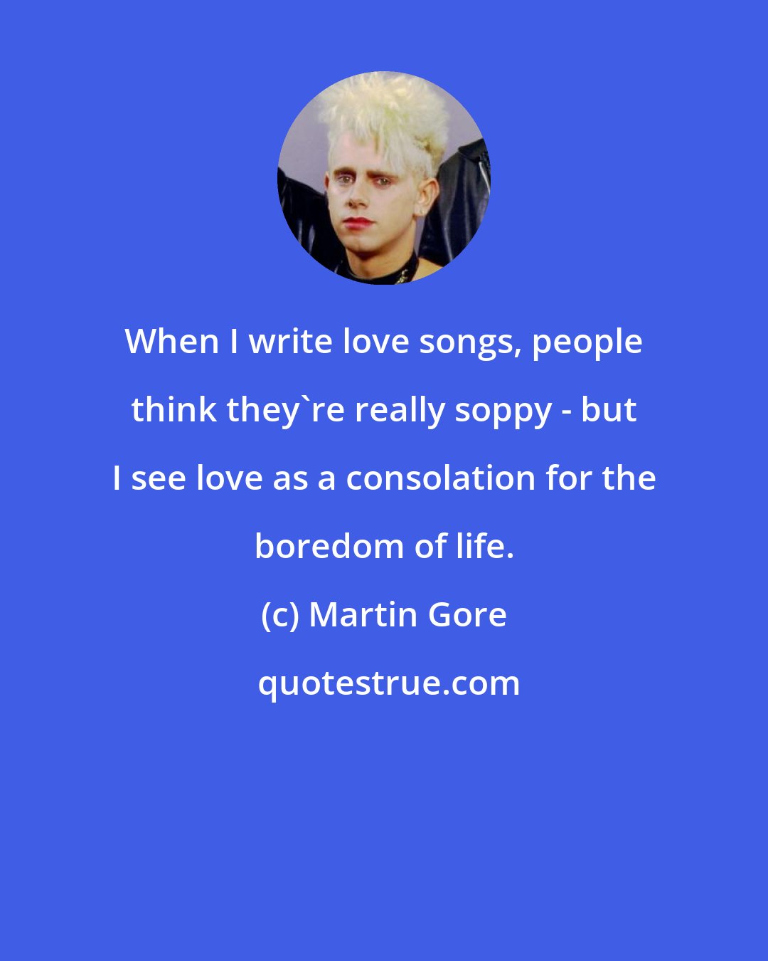 Martin Gore: When I write love songs, people think they're really soppy - but I see love as a consolation for the boredom of life.