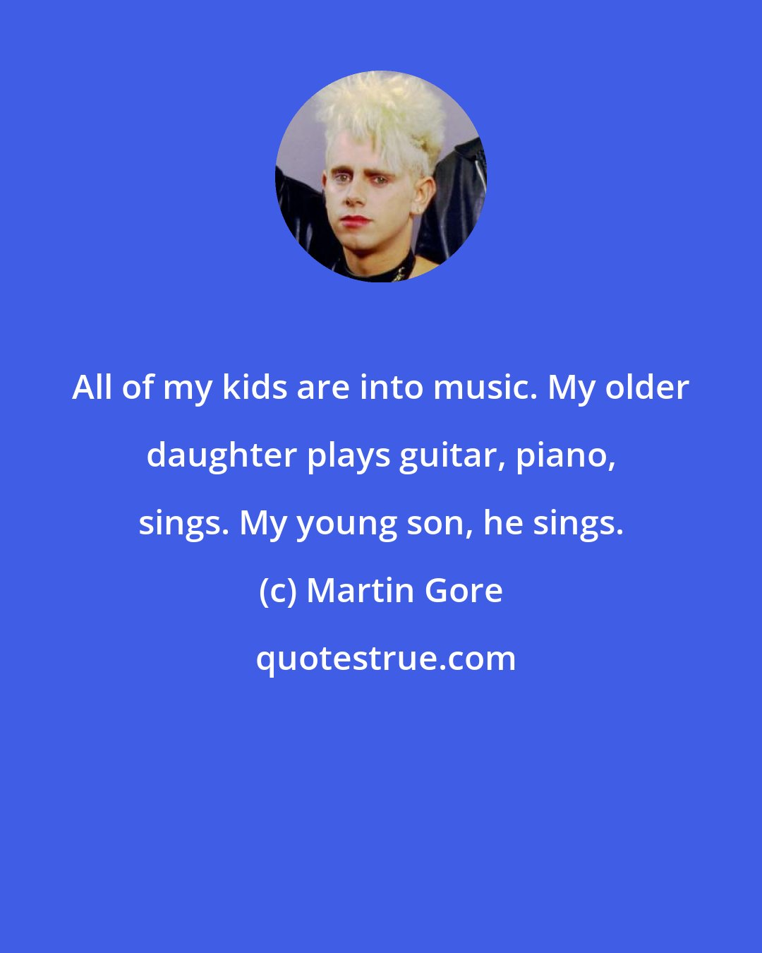 Martin Gore: All of my kids are into music. My older daughter plays guitar, piano, sings. My young son, he sings.