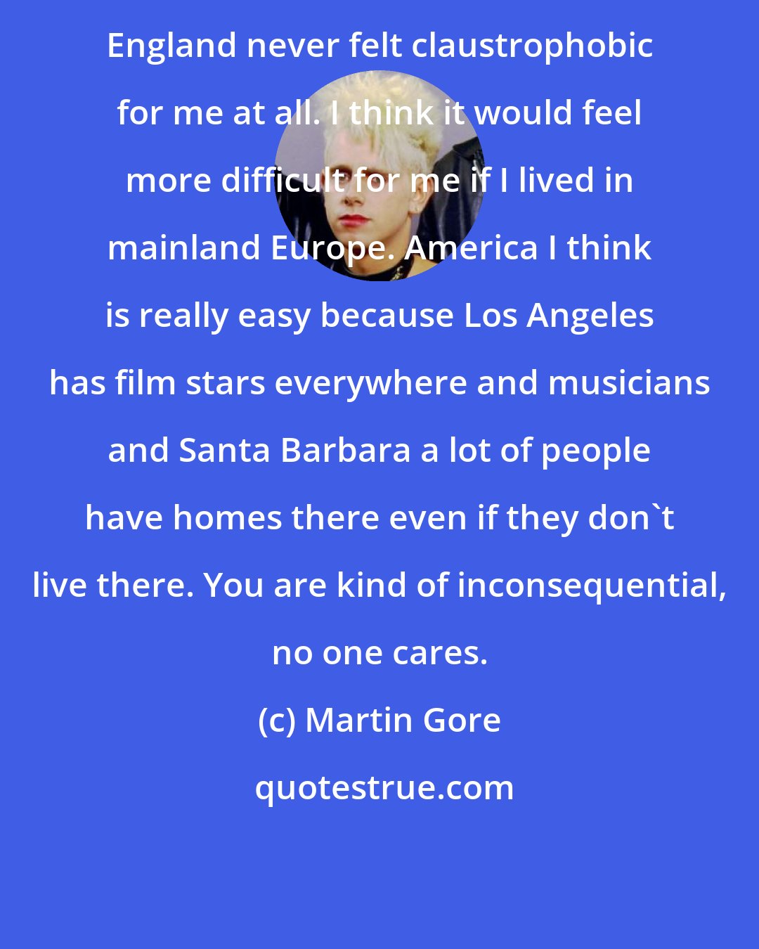 Martin Gore: England never felt claustrophobic for me at all. I think it would feel more difficult for me if I lived in mainland Europe. America I think is really easy because Los Angeles has film stars everywhere and musicians and Santa Barbara a lot of people have homes there even if they don't live there. You are kind of inconsequential, no one cares.