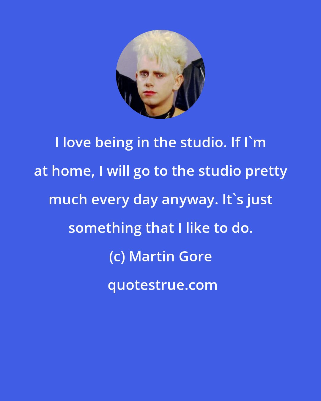 Martin Gore: I love being in the studio. If I'm at home, I will go to the studio pretty much every day anyway. It's just something that I like to do.