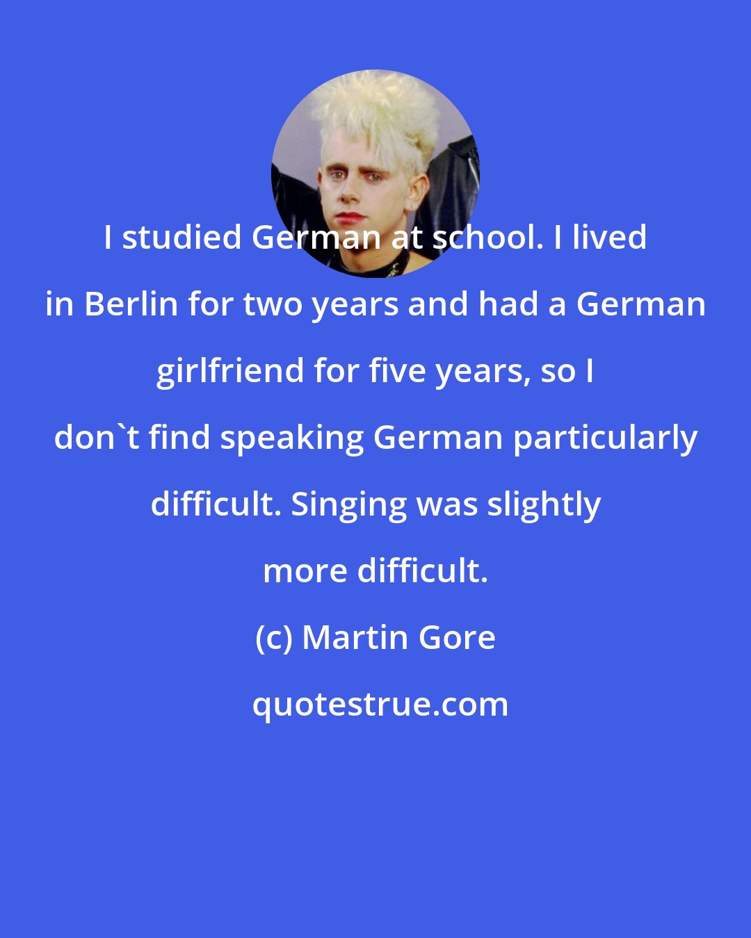 Martin Gore: I studied German at school. I lived in Berlin for two years and had a German girlfriend for five years, so I don't find speaking German particularly difficult. Singing was slightly more difficult.