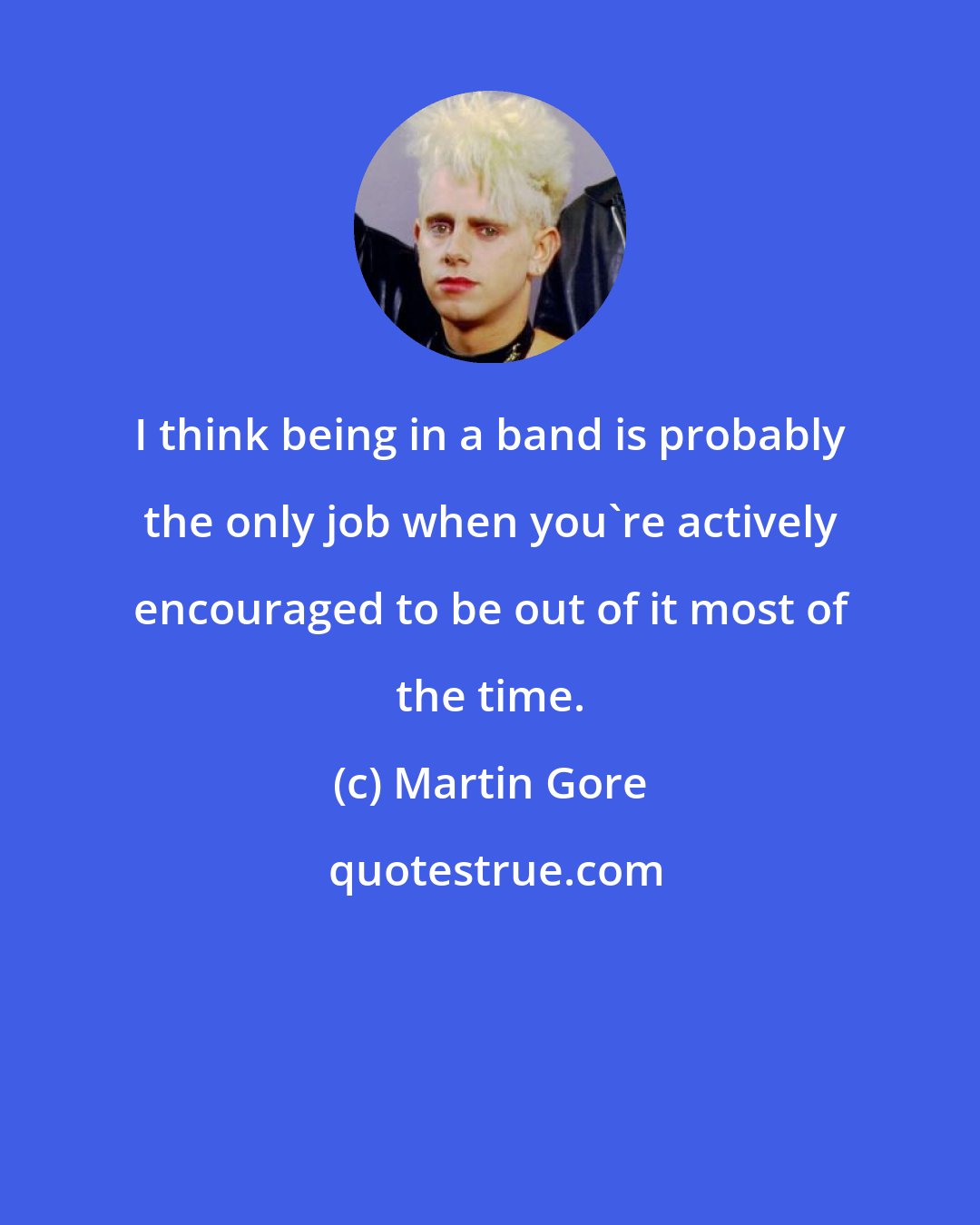 Martin Gore: I think being in a band is probably the only job when you're actively encouraged to be out of it most of the time.