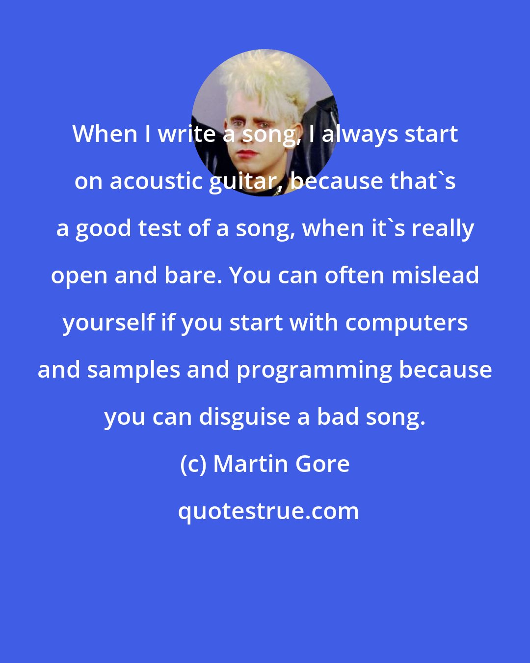 Martin Gore: When I write a song, I always start on acoustic guitar, because that's a good test of a song, when it's really open and bare. You can often mislead yourself if you start with computers and samples and programming because you can disguise a bad song.