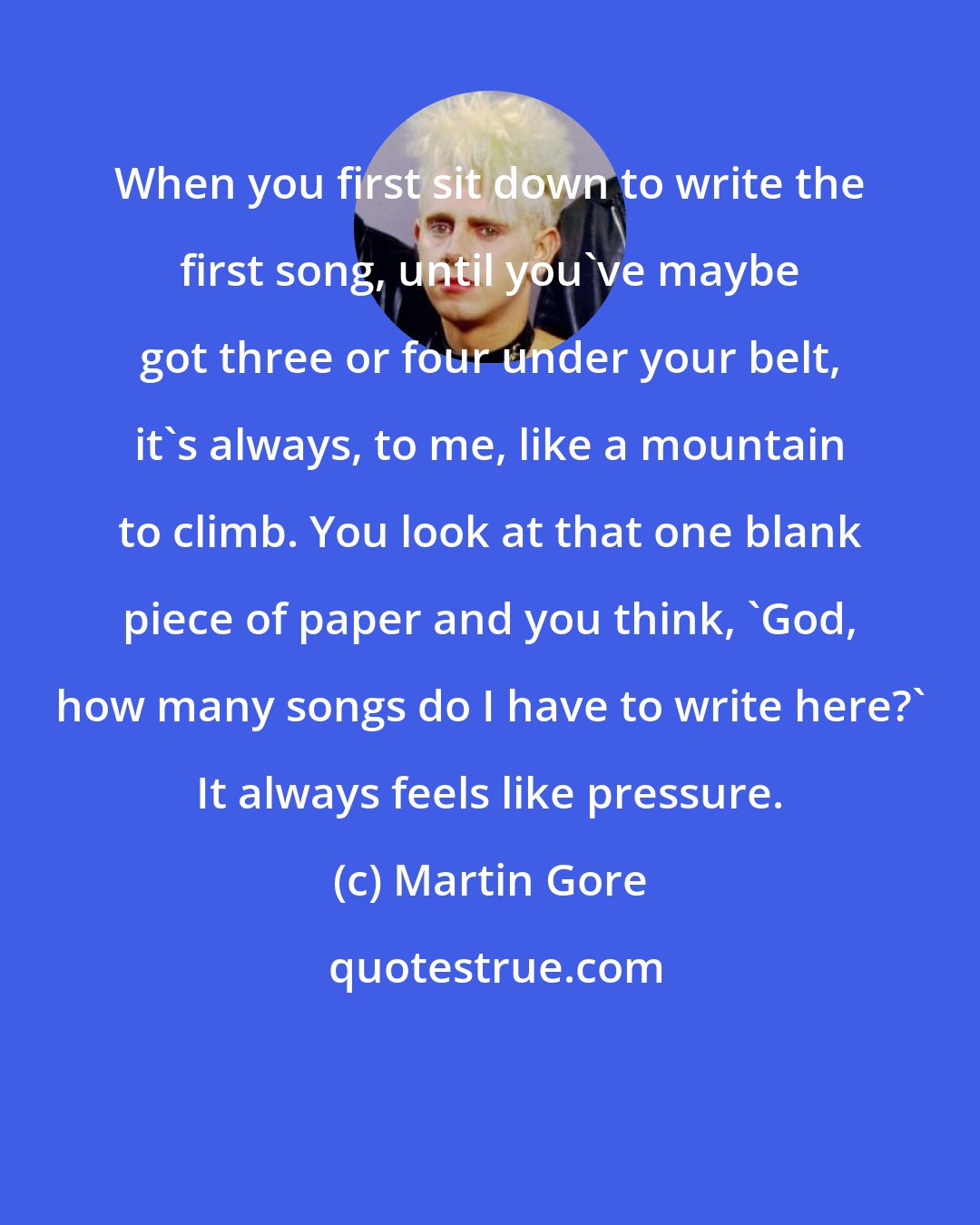 Martin Gore: When you first sit down to write the first song, until you've maybe got three or four under your belt, it's always, to me, like a mountain to climb. You look at that one blank piece of paper and you think, `God, how many songs do I have to write here?' It always feels like pressure.