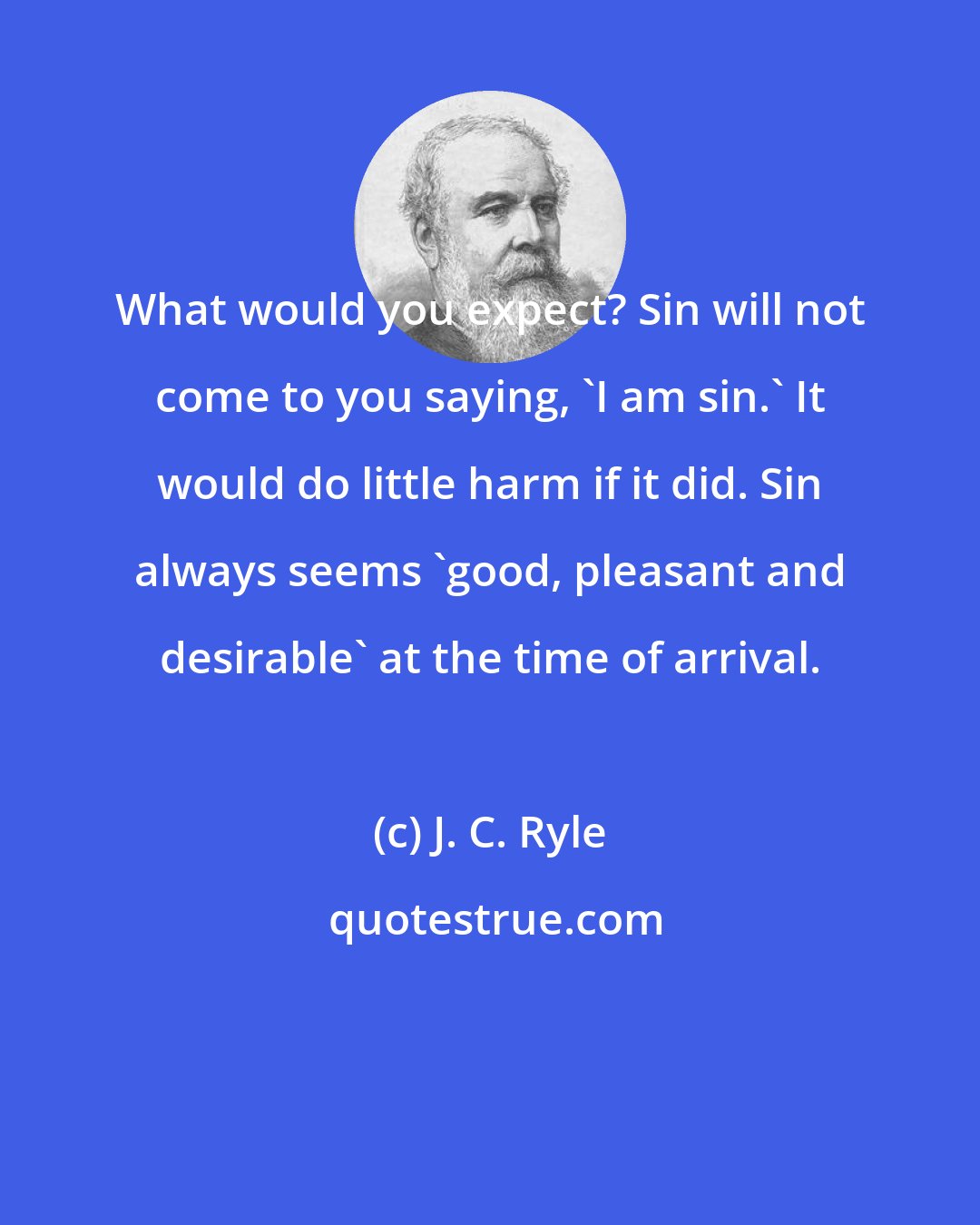 J. C. Ryle: What would you expect? Sin will not come to you saying, 'I am sin.' It would do little harm if it did. Sin always seems 'good, pleasant and desirable' at the time of arrival.