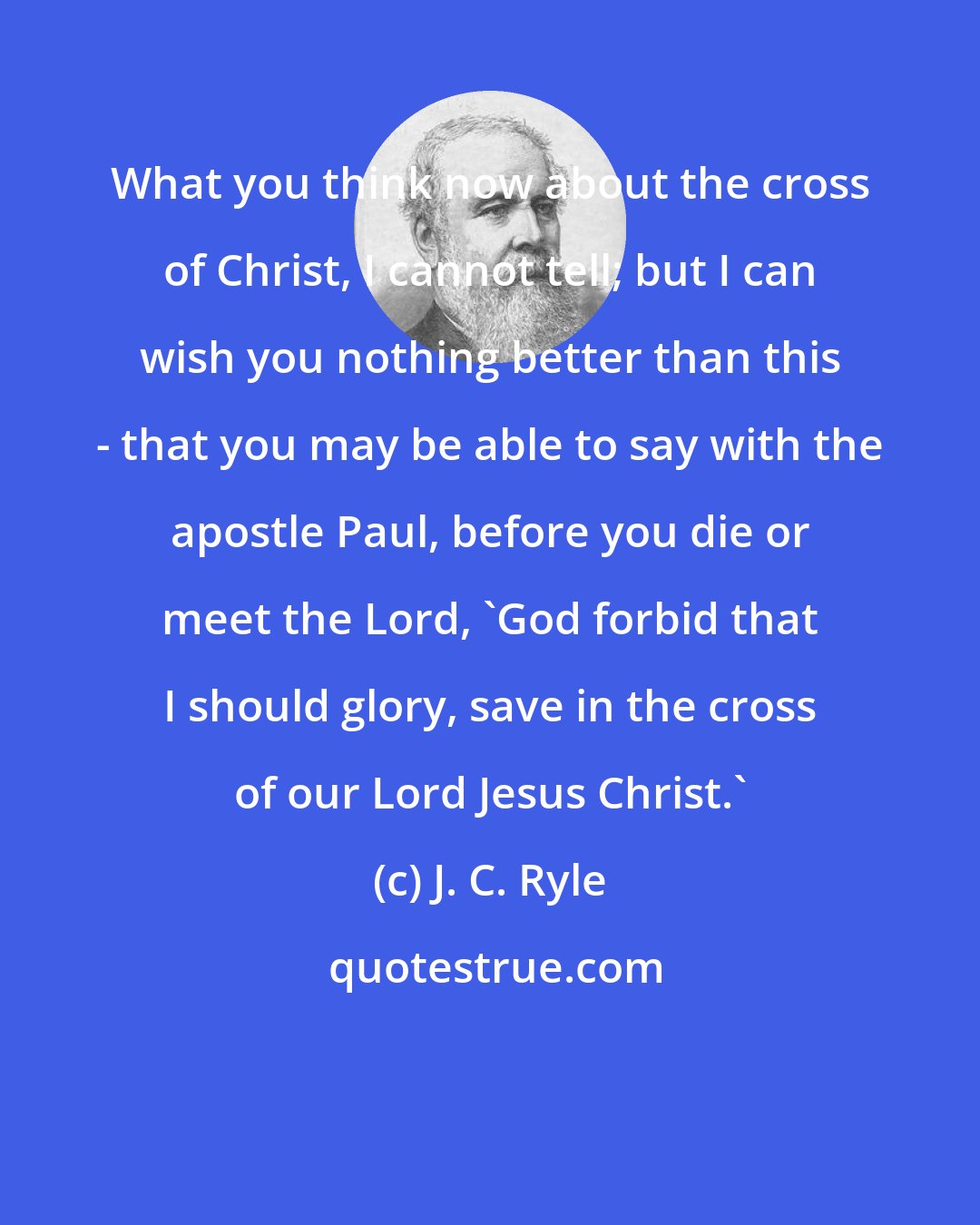 J. C. Ryle: What you think now about the cross of Christ, I cannot tell; but I can wish you nothing better than this - that you may be able to say with the apostle Paul, before you die or meet the Lord, 'God forbid that I should glory, save in the cross of our Lord Jesus Christ.'