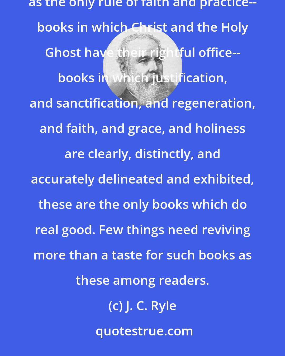 J. C. Ryle: Solid scriptural theology should be valued in the church. Books in which Scripture is reverently regarded as the only rule of faith and practice-- books in which Christ and the Holy Ghost have their rightful office-- books in which justification, and sanctification, and regeneration, and faith, and grace, and holiness are clearly, distinctly, and accurately delineated and exhibited, these are the only books which do real good. Few things need reviving more than a taste for such books as these among readers.