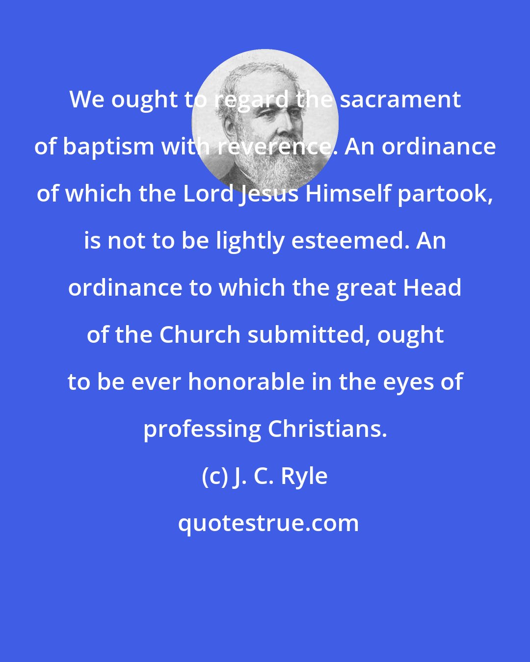 J. C. Ryle: We ought to regard the sacrament of baptism with reverence. An ordinance of which the Lord Jesus Himself partook, is not to be lightly esteemed. An ordinance to which the great Head of the Church submitted, ought to be ever honorable in the eyes of professing Christians.