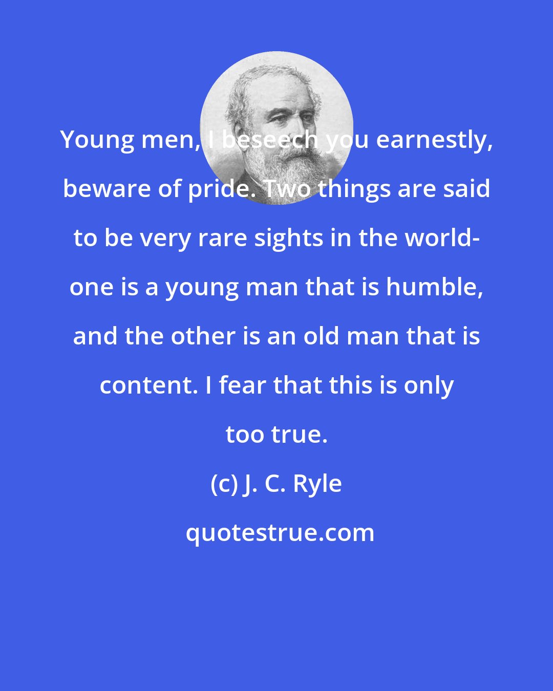 J. C. Ryle: Young men, I beseech you earnestly, beware of pride. Two things are said to be very rare sights in the world- one is a young man that is humble, and the other is an old man that is content. I fear that this is only too true.