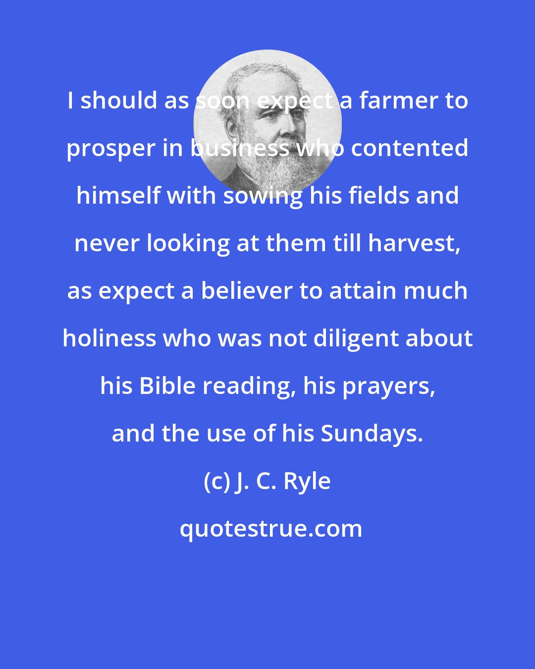 J. C. Ryle: I should as soon expect a farmer to prosper in business who contented himself with sowing his fields and never looking at them till harvest, as expect a believer to attain much holiness who was not diligent about his Bible reading, his prayers, and the use of his Sundays.