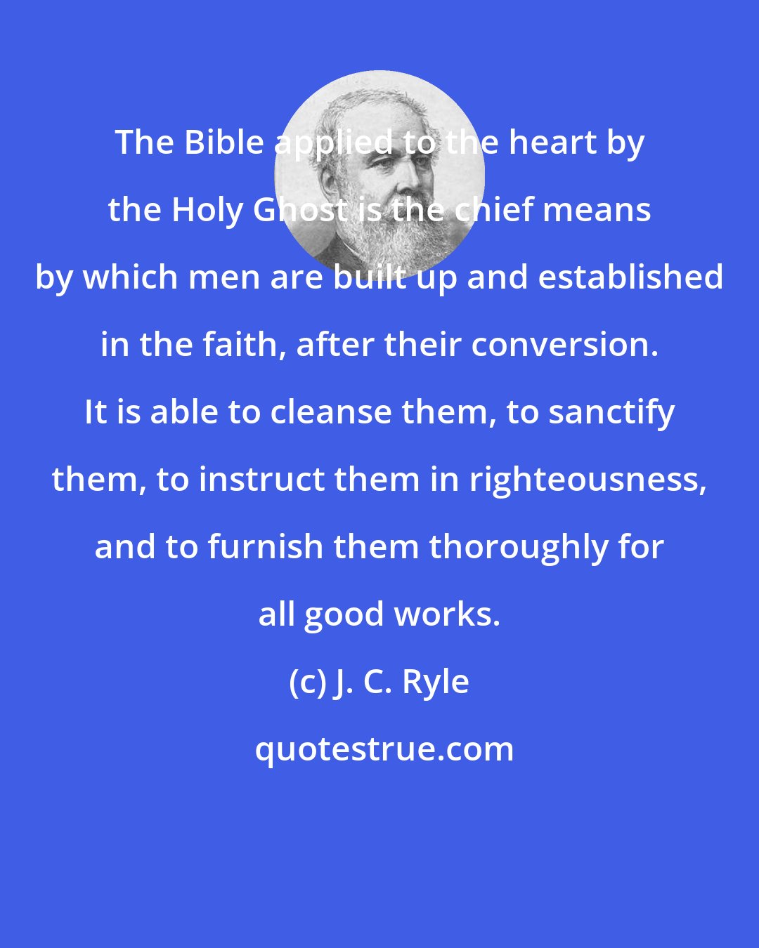 J. C. Ryle: The Bible applied to the heart by the Holy Ghost is the chief means by which men are built up and established in the faith, after their conversion. It is able to cleanse them, to sanctify them, to instruct them in righteousness, and to furnish them thoroughly for all good works.