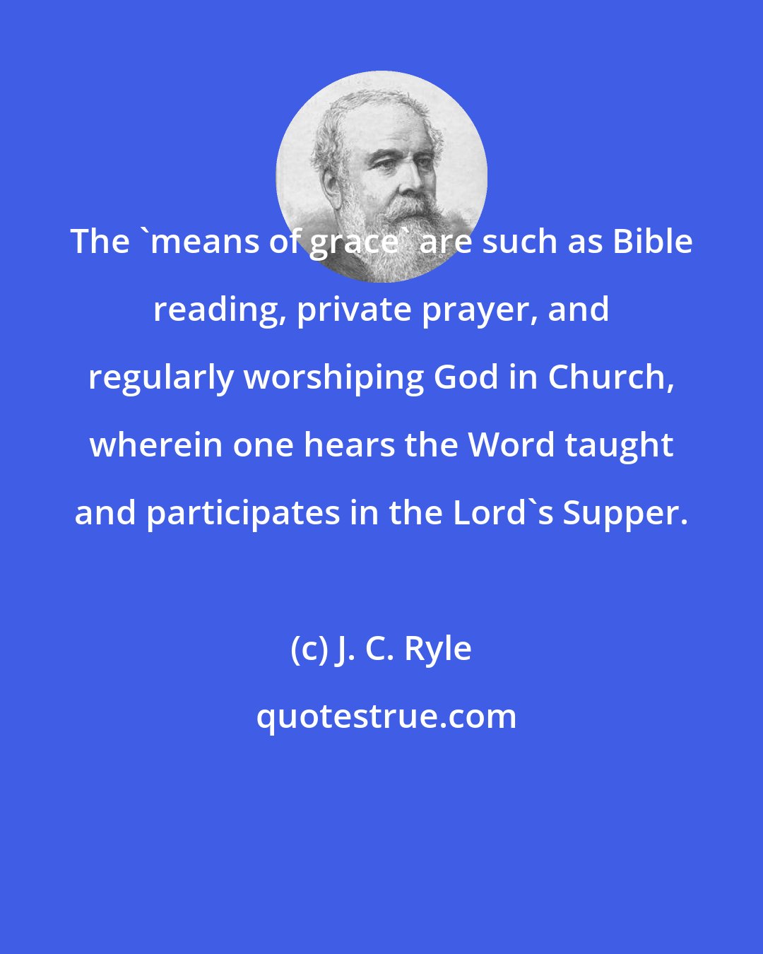 J. C. Ryle: The 'means of grace' are such as Bible reading, private prayer, and regularly worshiping God in Church, wherein one hears the Word taught and participates in the Lord's Supper.