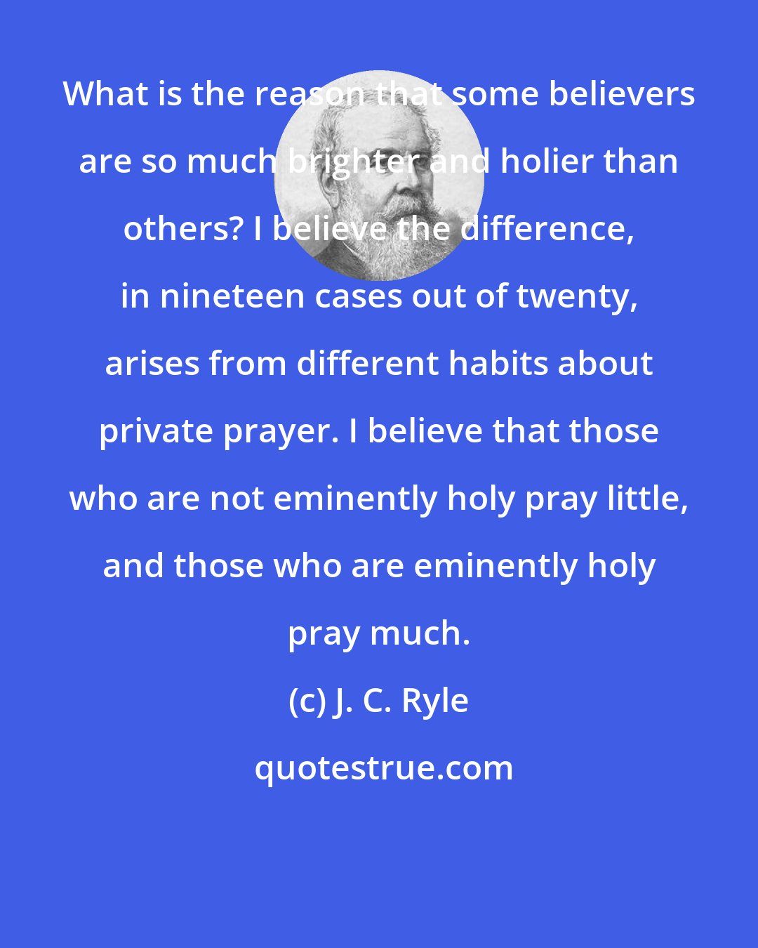 J. C. Ryle: What is the reason that some believers are so much brighter and holier than others? I believe the difference, in nineteen cases out of twenty, arises from different habits about private prayer. I believe that those who are not eminently holy pray little, and those who are eminently holy pray much.