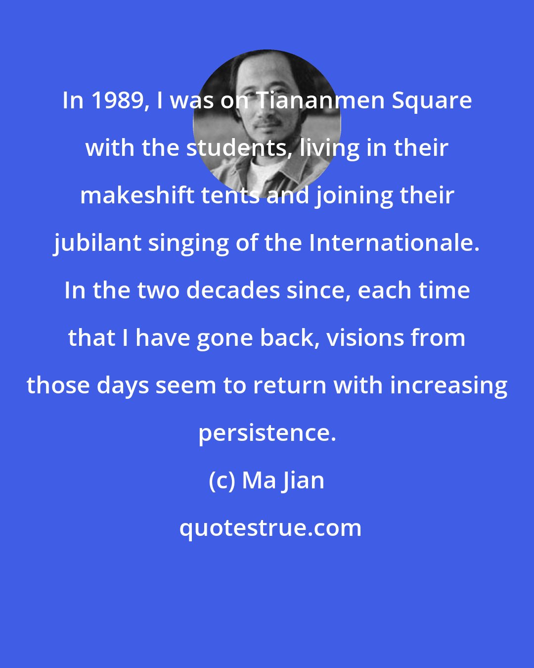Ma Jian: In 1989, I was on Tiananmen Square with the students, living in their makeshift tents and joining their jubilant singing of the Internationale. In the two decades since, each time that I have gone back, visions from those days seem to return with increasing persistence.