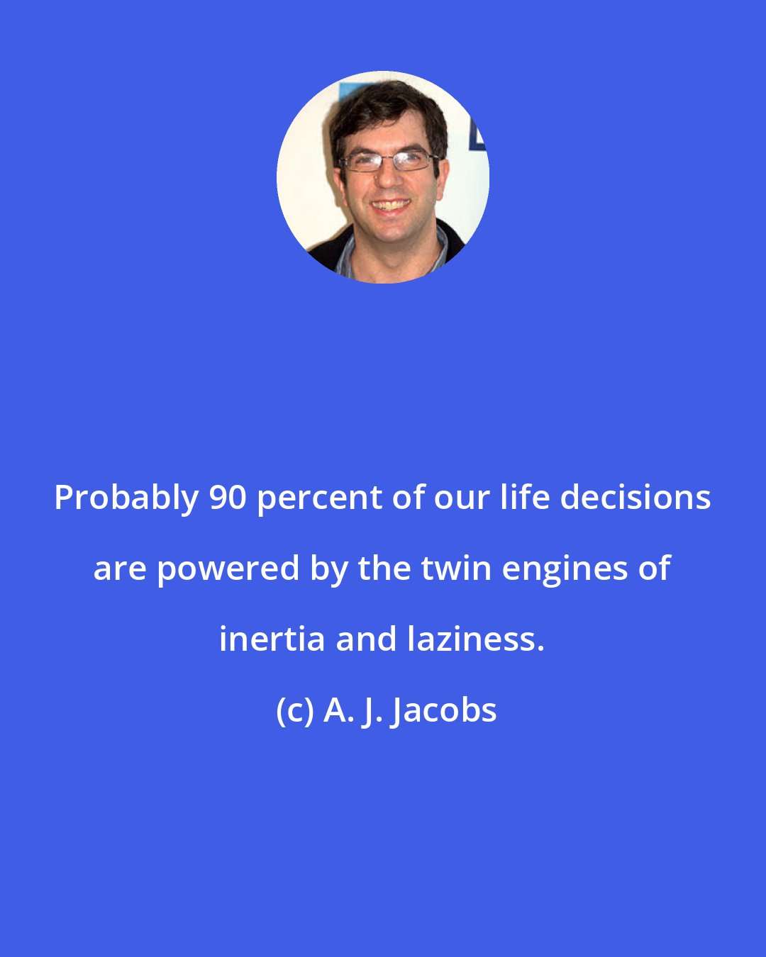 A. J. Jacobs: Probably 90 percent of our life decisions are powered by the twin engines of inertia and laziness.