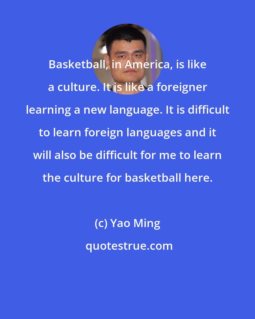 Yao Ming: Basketball, in America, is like a culture. It is like a foreigner learning a new language. It is difficult to learn foreign languages and it will also be difficult for me to learn the culture for basketball here.