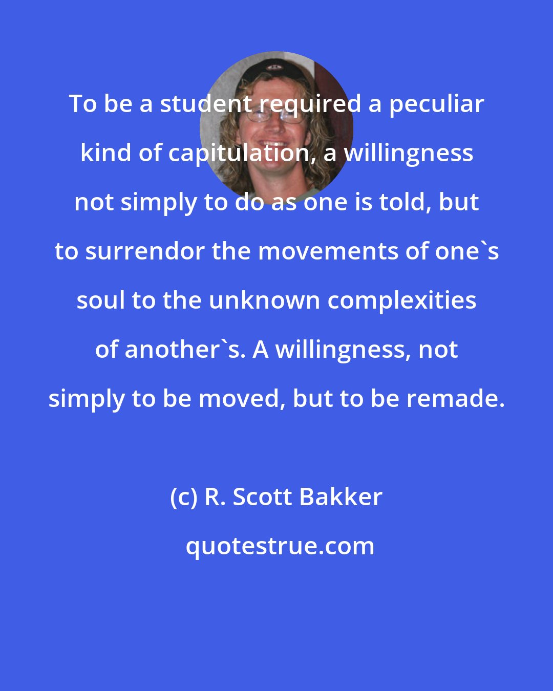 R. Scott Bakker: To be a student required a peculiar kind of capitulation, a willingness not simply to do as one is told, but to surrendor the movements of one's soul to the unknown complexities of another's. A willingness, not simply to be moved, but to be remade.
